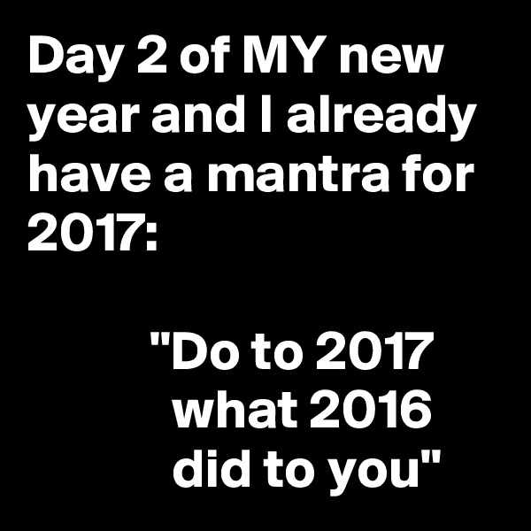 Day 2 of MY new year and I already have a mantra for 2017:

           "Do to 2017
             what 2016
             did to you"