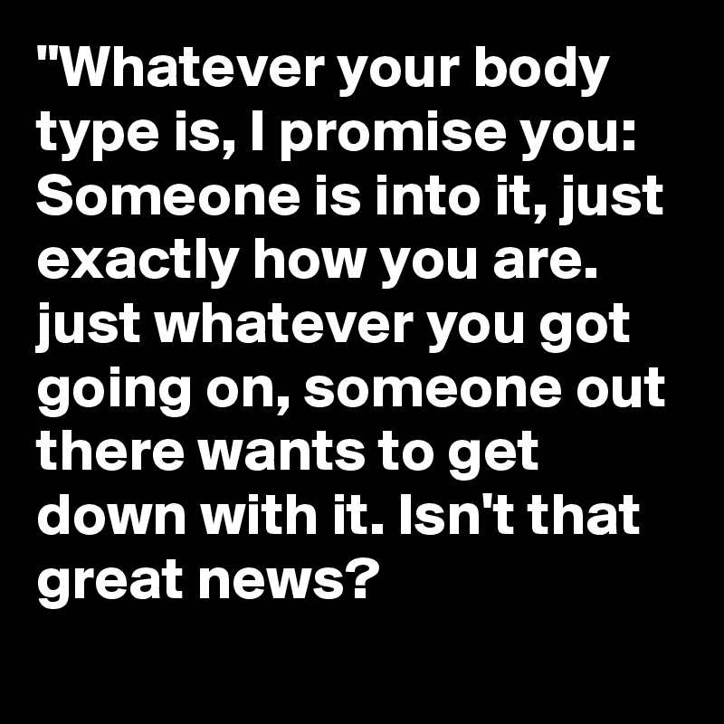 "Whatever your body type is, I promise you: Someone is into it, just exactly how you are. just whatever you got going on, someone out there wants to get down with it. Isn't that great news?     