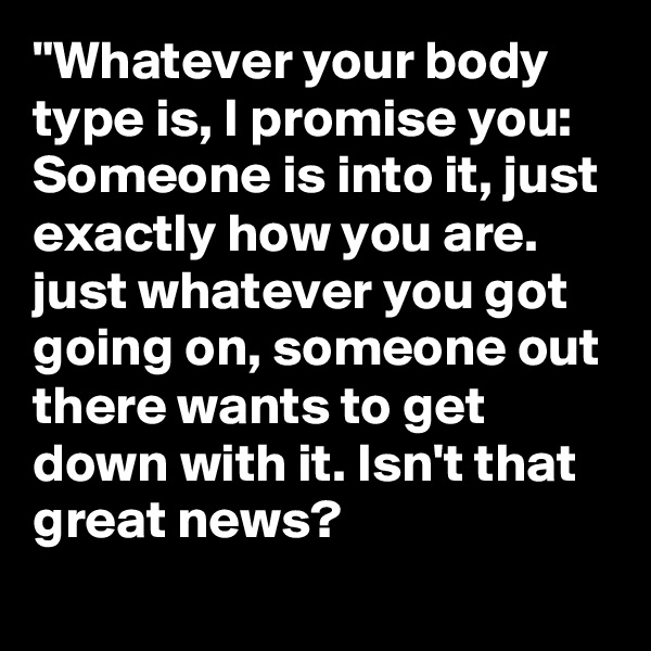 "Whatever your body type is, I promise you: Someone is into it, just exactly how you are. just whatever you got going on, someone out there wants to get down with it. Isn't that great news?     