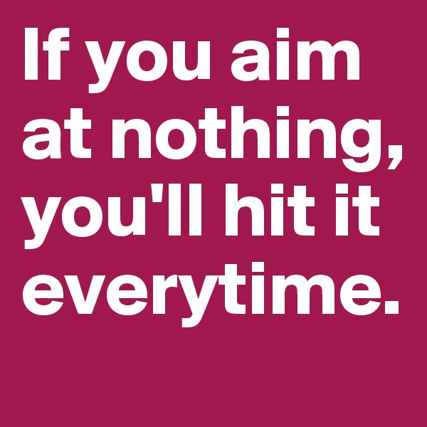 If you aim at nothing, you'll hit it everytime.