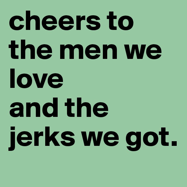 cheers to the men we love 
and the jerks we got. 