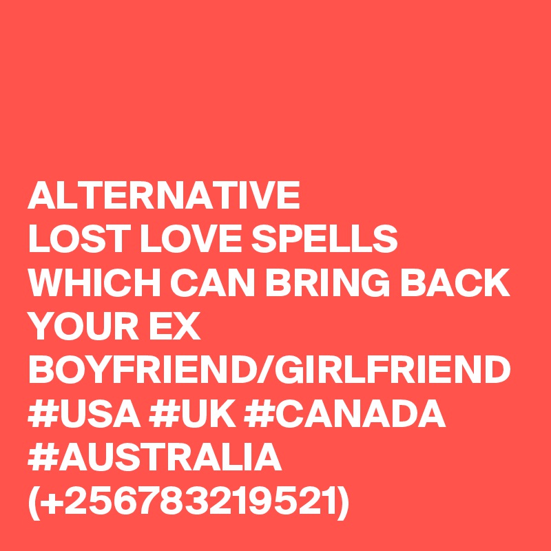ALTERNATIVE
LOST LOVE SPELLS WHICH CAN BRING BACK YOUR EX BOYFRIEND/GIRLFRIEND
#USA #UK #CANADA #AUSTRALIA (+256783219521)