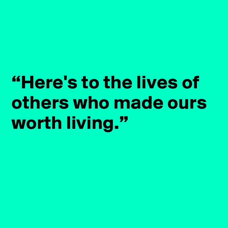 


“Here's to the lives of others who made ours worth living.”




