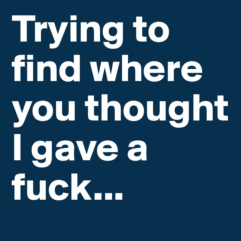 Trying to find where you thought I gave a fuck...
