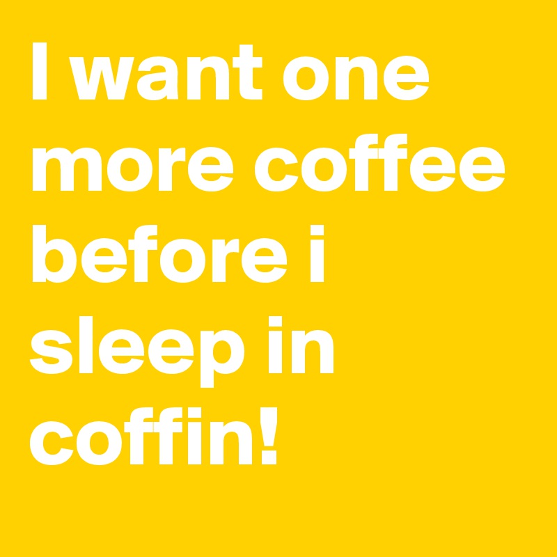 I want one more coffee before i sleep in coffin!