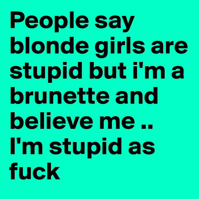People say blonde girls are stupid but i'm a brunette and
believe me ..
I'm stupid as fuck