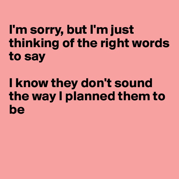 
I'm sorry, but I'm just thinking of the right words to say

I know they don't sound the way I planned them to be



