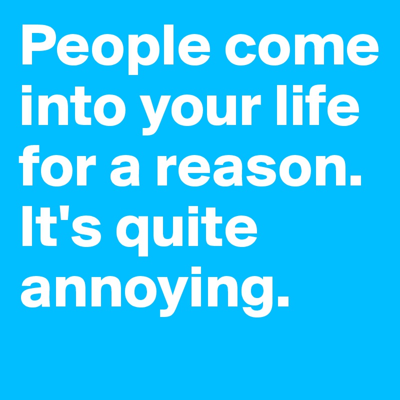 People come into your life for a reason. It's quite annoying.
