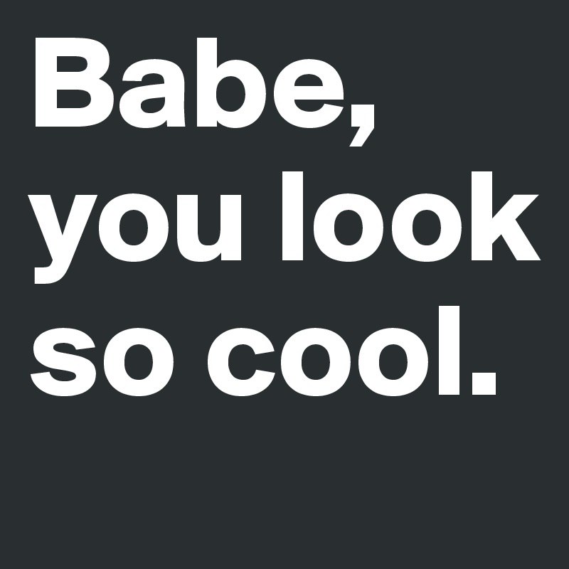 Babe, you look so cool.