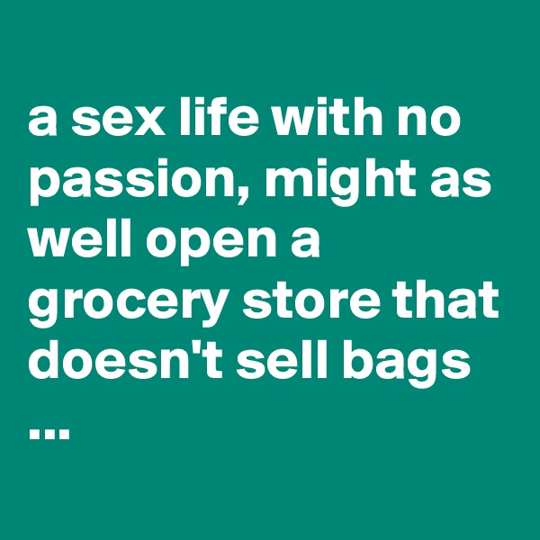 
a sex life with no passion, might as well open a grocery store that doesn't sell bags ...

