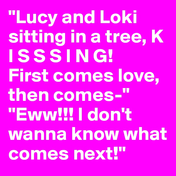 "Lucy and Loki sitting in a tree, K I S S S I N G!
First comes love, then comes-"
"Eww!!! I don't wanna know what comes next!"
