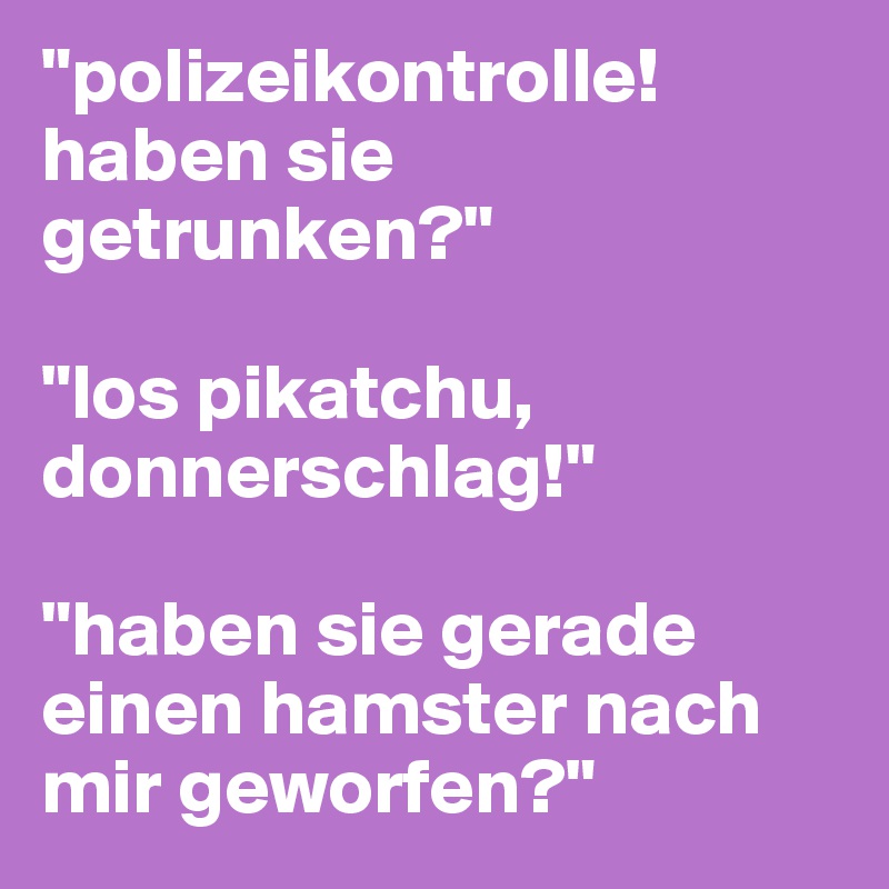 "polizeikontrolle! haben sie getrunken?"

"los pikatchu, donnerschlag!"

"haben sie gerade einen hamster nach mir geworfen?"