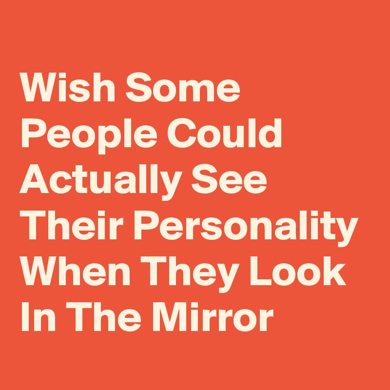 
Wish Some People Could Actually See Their Personality When They Look In The Mirror