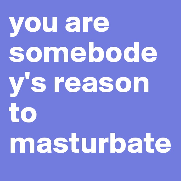 you are somebodey's reason to masturbate