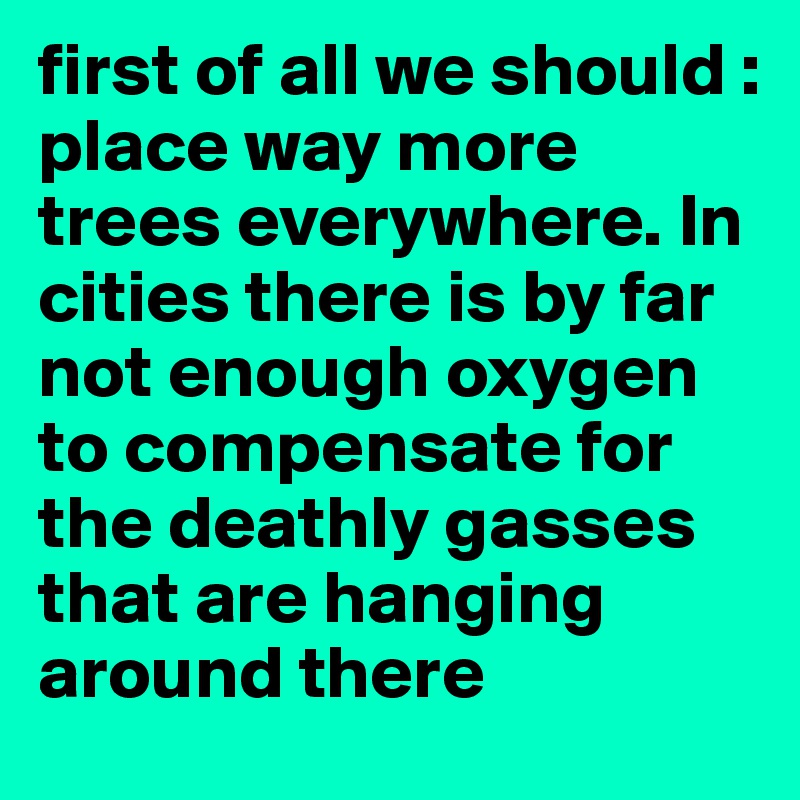 first of all we should : place way more trees everywhere. In cities there is by far not enough oxygen to compensate for the deathly gasses that are hanging around there
