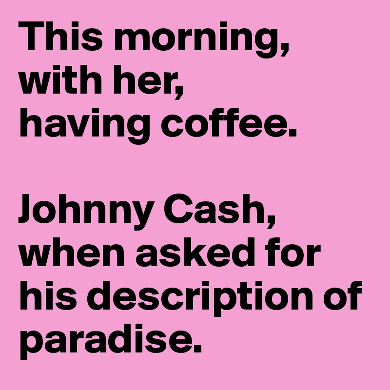 This morning,
with her,
having coffee.

Johnny Cash, when asked for his description of paradise.