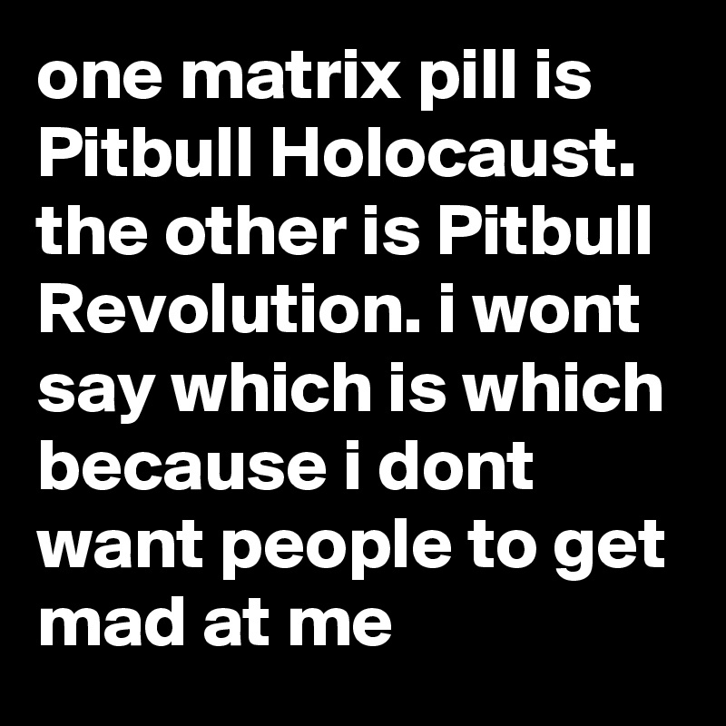 one matrix pill is Pitbull Holocaust. the other is Pitbull Revolution. i wont say which is which because i dont want people to get mad at me
