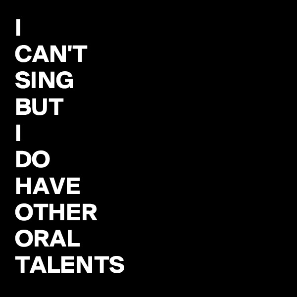 I 
CAN'T 
SING
BUT
I
DO
HAVE
OTHER 
ORAL
TALENTS