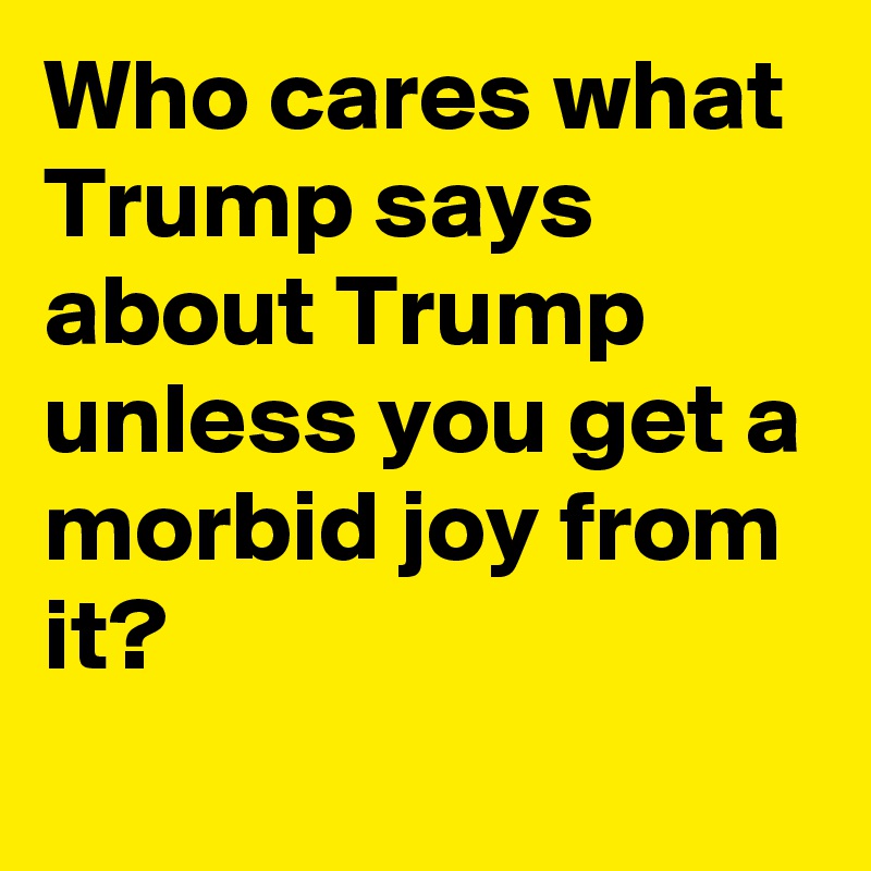 Who cares what Trump says about Trump unless you get a morbid joy from it?