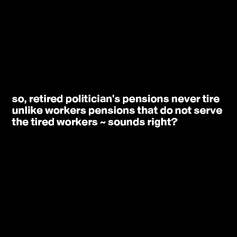 






so, retired politician's pensions never tire unlike workers pensions that do not serve the tired workers ~ sounds right?








