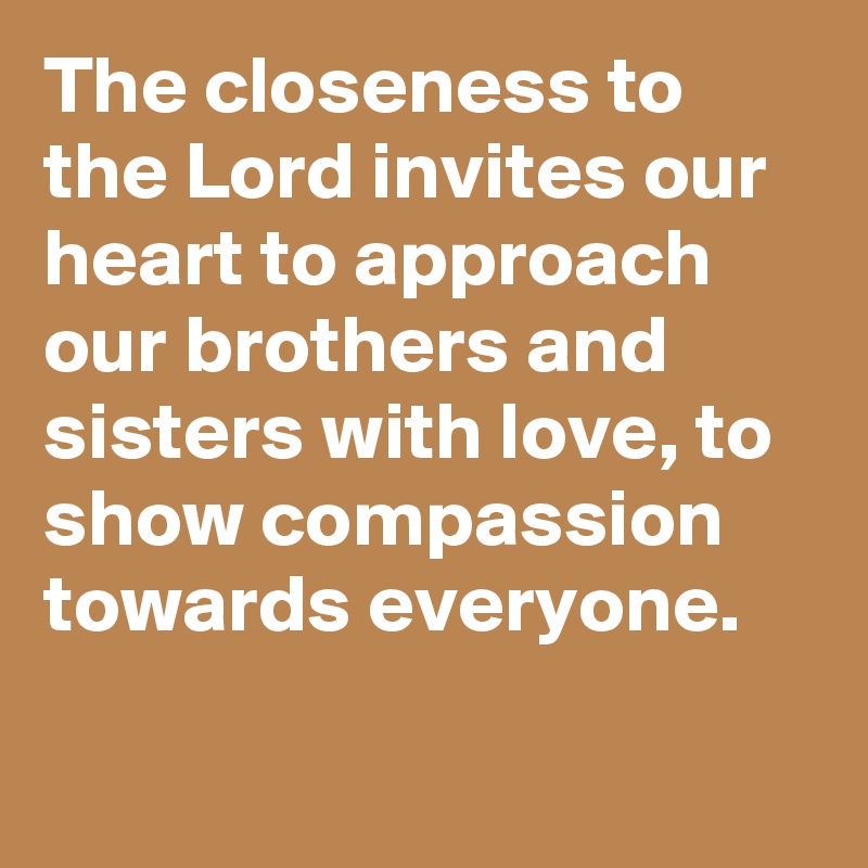 The closeness to the Lord invites our heart to approach our brothers and sisters with love, to show compassion towards everyone.
