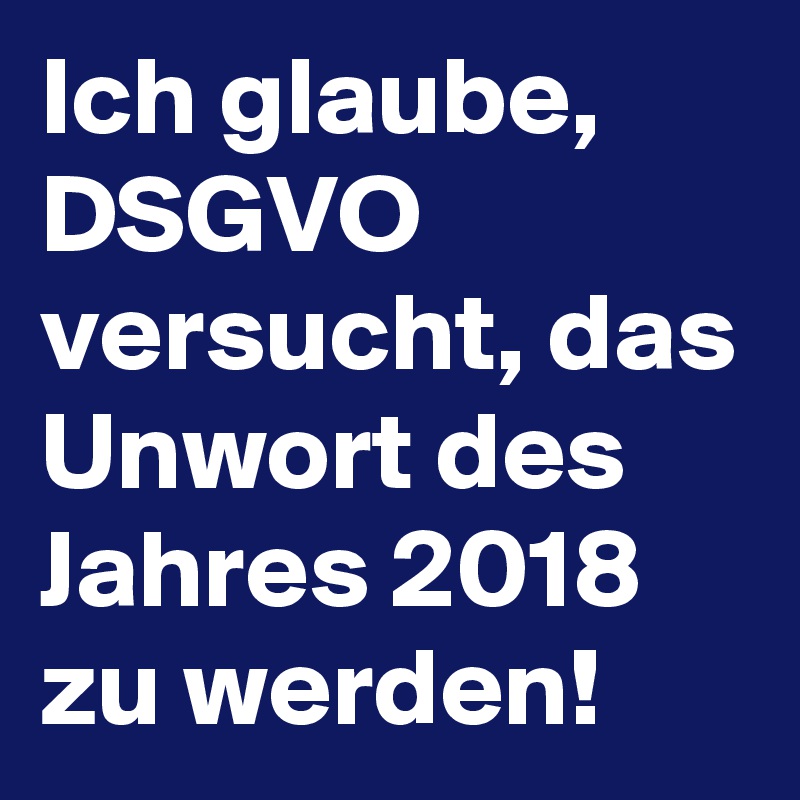 Ich glaube, DSGVO versucht, das Unwort des Jahres 2018 zu werden!