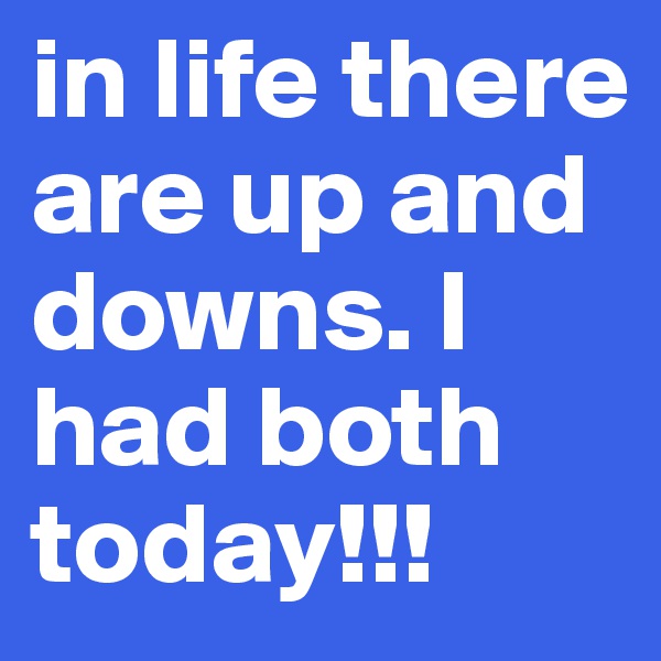 in life there are up and downs. I had both today!!!