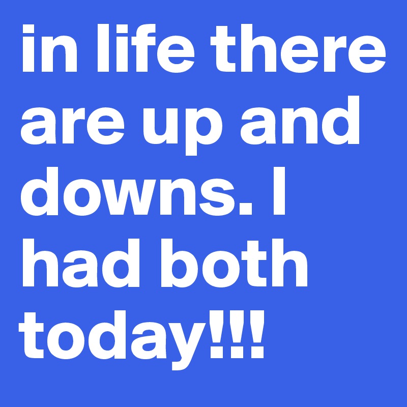in life there are up and downs. I had both today!!!