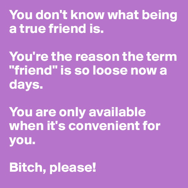 You don't know what being a true friend is. 

You're the reason the term "friend" is so loose now a days. 

You are only available when it's convenient for you. 

Bitch, please! 