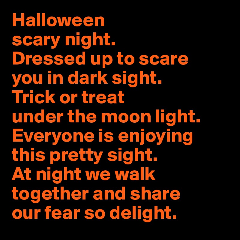 Halloween 
scary night. 
Dressed up to scare 
you in dark sight. 
Trick or treat 
under the moon light. 
Everyone is enjoying this pretty sight. 
At night we walk together and share 
our fear so delight.