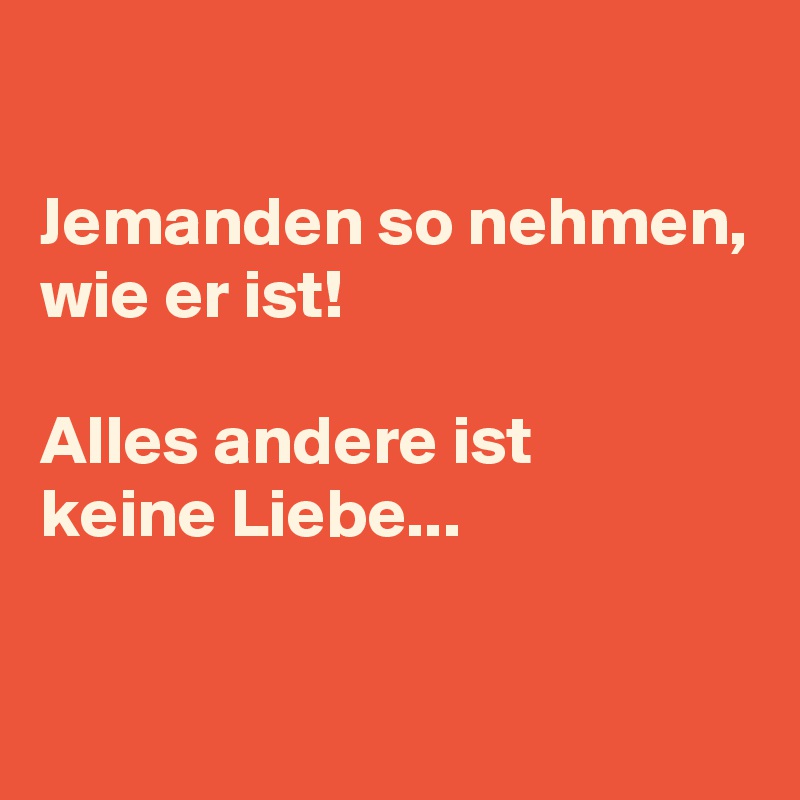 

Jemanden so nehmen,
wie er ist!

Alles andere ist
keine Liebe...

