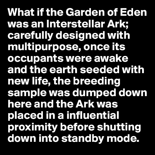What if the Garden of Eden was an Interstellar Ark; carefully designed with multipurpose, once its occupants were awake and the earth seeded with new life, the breeding sample was dumped down here and the Ark was placed in a influential proximity before shutting down into standby mode. 