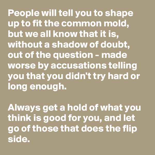 People will tell you to shape up to fit the common mold, but we all know that it is, without a shadow of doubt, out of the question - made worse by accusations telling you that you didn't try hard or long enough.

Always get a hold of what you think is good for you, and let go of those that does the flip side.