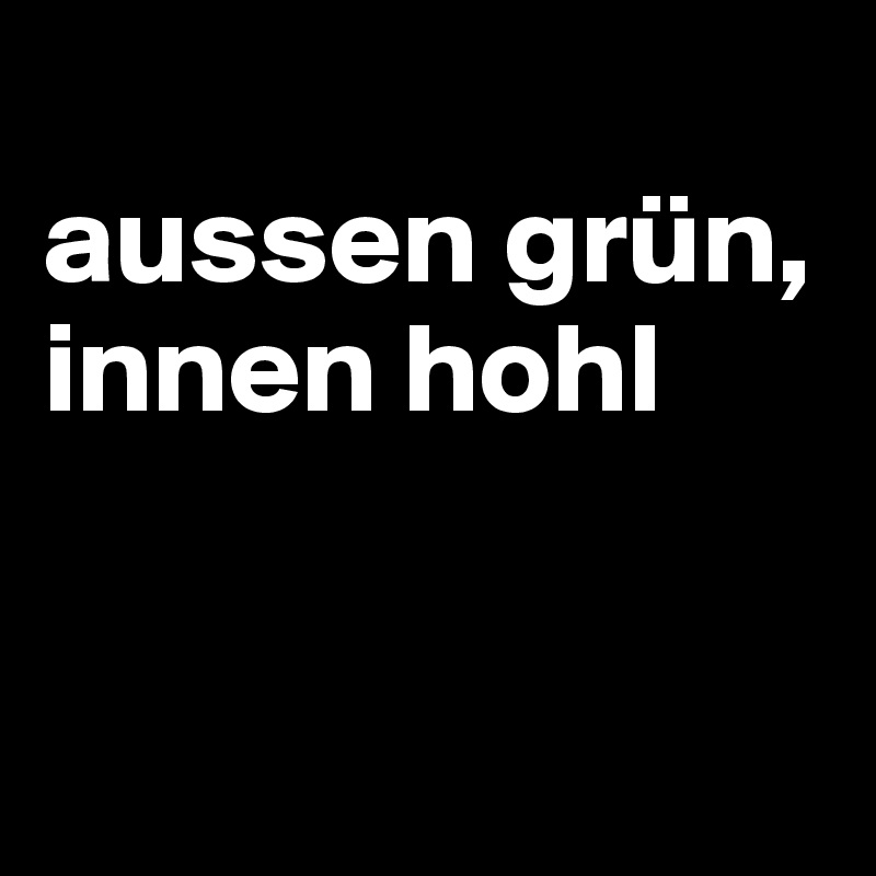 
aussen grün, innen hohl


