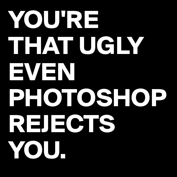 YOU'RE THAT UGLY EVEN PHOTOSHOP REJECTS YOU.