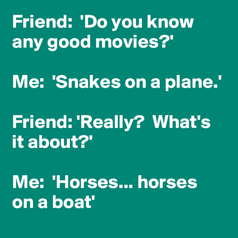 Friend:  'Do you know any good movies?'

Me:  'Snakes on a plane.'

Friend: 'Really?  What's it about?'

Me:  'Horses... horses on a boat'