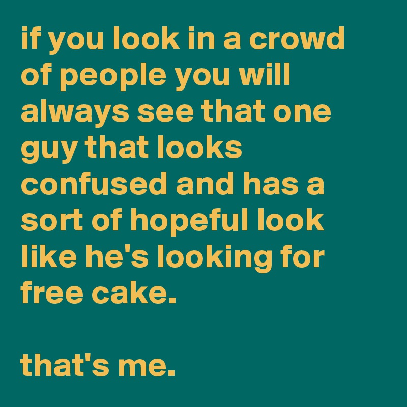 if you look in a crowd of people you will always see that one guy that looks confused and has a sort of hopeful look like he's looking for free cake.

that's me.