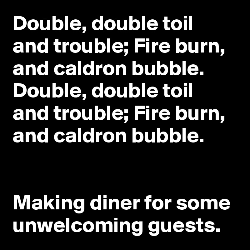 Double, double toil and trouble; Fire burn, and caldron bubble. 
Double, double toil and trouble; Fire burn, and caldron bubble. 


Making diner for some unwelcoming guests.