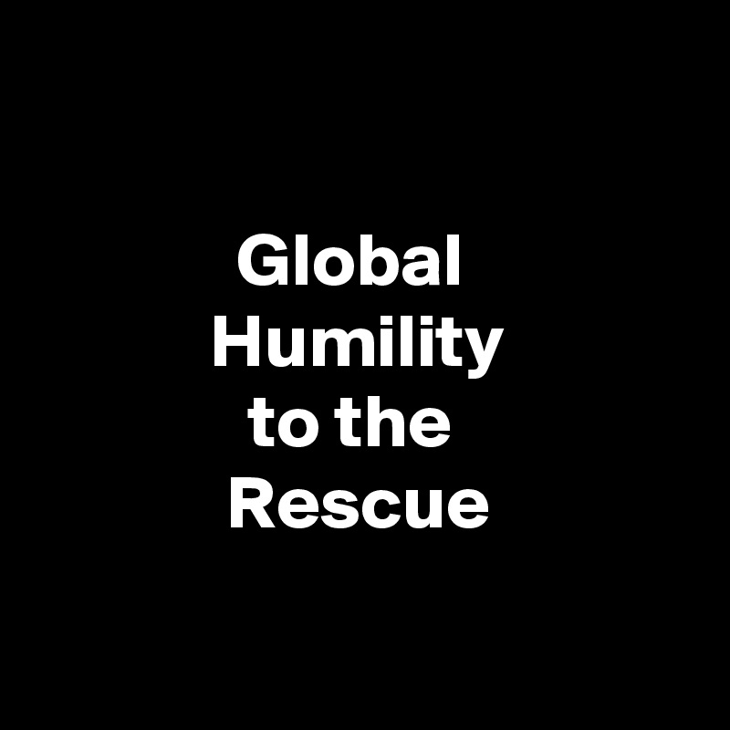 

Global 
Humility
to the 
Rescue

