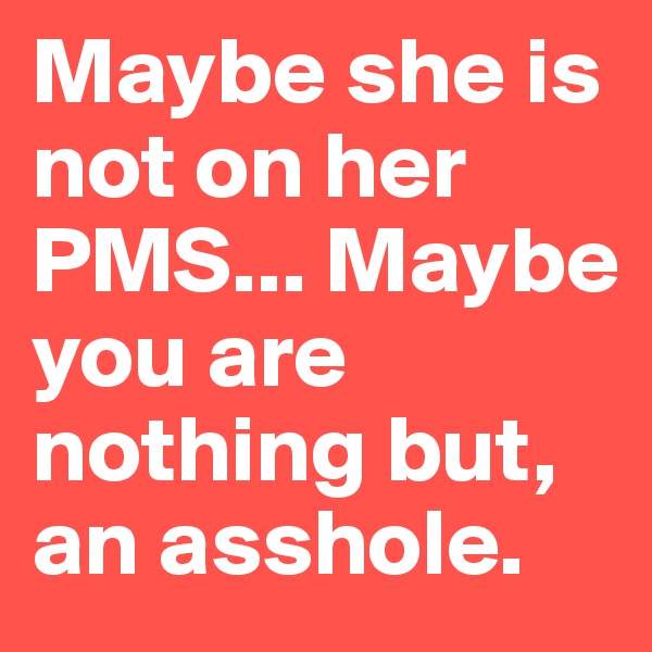 Maybe she is not on her PMS... Maybe you are nothing but, an asshole.
