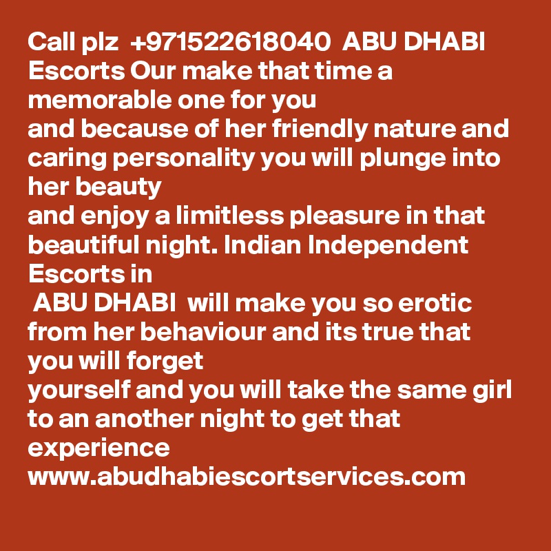 Call plz  +971522618040  ABU DHABI  Escorts Our make that time a memorable one for you
and because of her friendly nature and caring personality you will plunge into her beauty
and enjoy a limitless pleasure in that beautiful night. Indian Independent Escorts in
 ABU DHABI  will make you so erotic from her behaviour and its true that you will forget
yourself and you will take the same girl to an another night to get that experience
www.abudhabiescortservices.com
