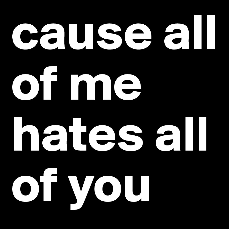 cause all of me hates all of you