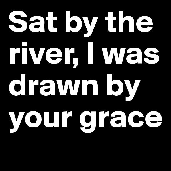 Sat by the river, I was drawn by your grace