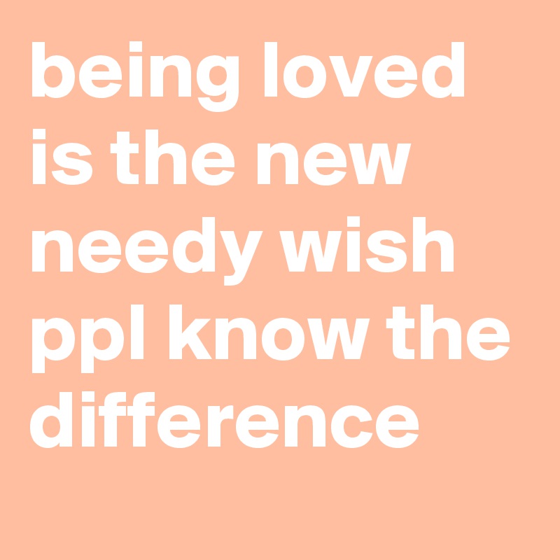 being loved is the new needy wish ppl know the difference