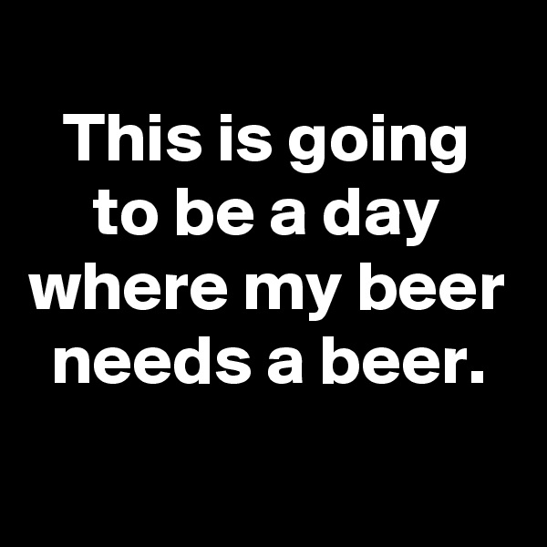 
This is going to be a day where my beer needs a beer.
