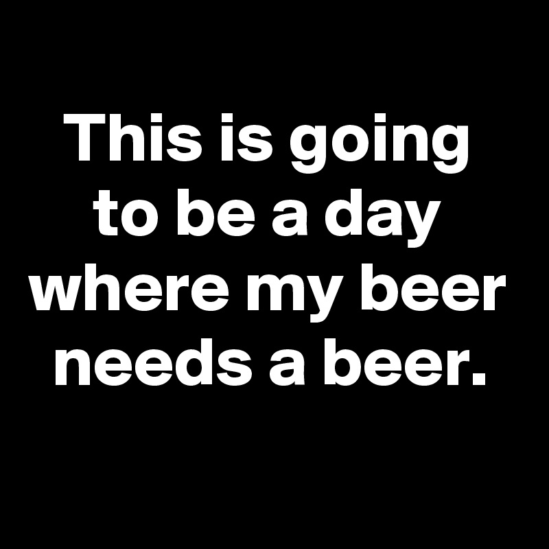 
This is going to be a day where my beer needs a beer.
