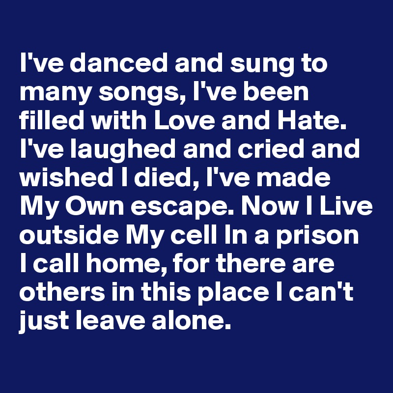 
I've danced and sung to many songs, I've been filled with Love and Hate. I've laughed and cried and wished I died, I've made My Own escape. Now I Live outside My cell In a prison 
I call home, for there are others in this place I can't just leave alone.
