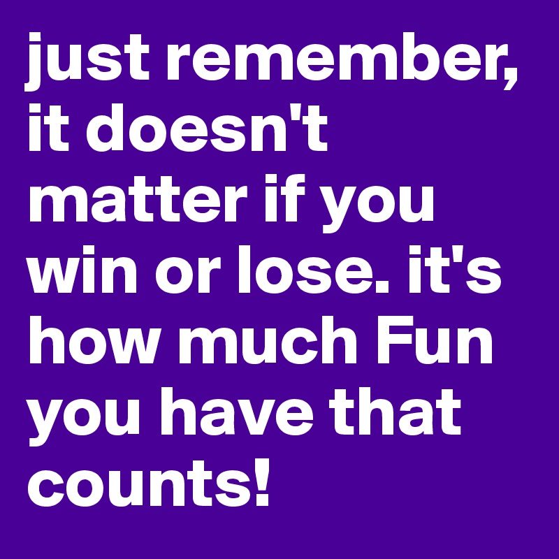 just remember, it doesn't matter if you win or lose. it's how much Fun you have that counts!