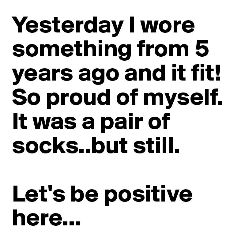 Yesterday I wore something from 5 years ago and it fit!
So proud of myself.
It was a pair of socks..but still. 
  
Let's be positive here...