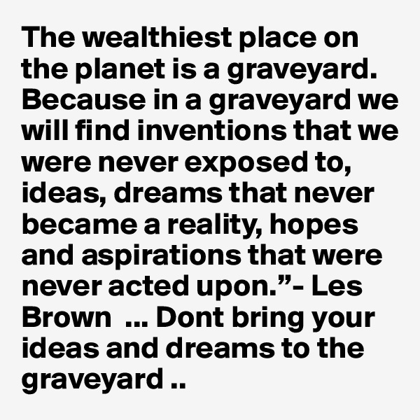 The wealthiest place on the planet is a graveyard. Because in a graveyard we will find inventions that we were never exposed to, ideas, dreams that never became a reality, hopes and aspirations that were never acted upon.”- Les Brown  ... Dont bring your ideas and dreams to the graveyard .. 